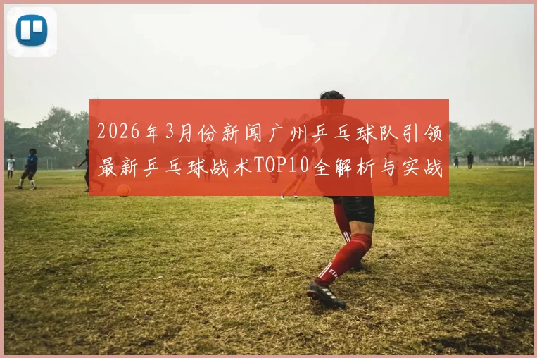 2026年3月份新闻广州乒乓球队引领最新乒乓球战术TOP10全解析与实战应用