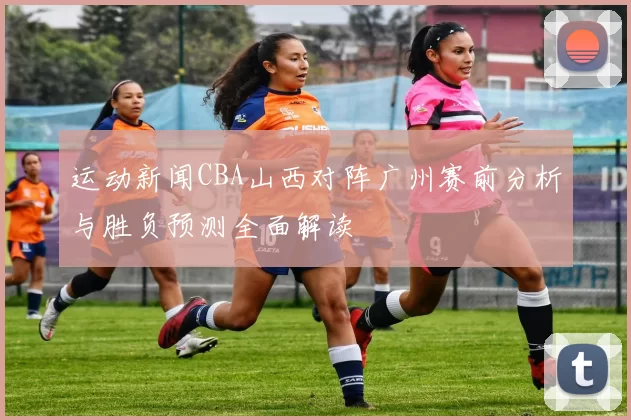 运动新闻CBA山西对阵广州赛前分析与胜负预测全面解读