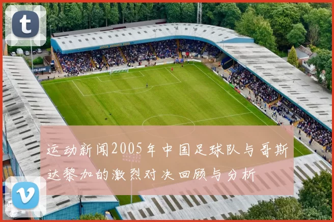 运动新闻2005年中国足球队与哥斯达黎加的激烈对决回顾与分析