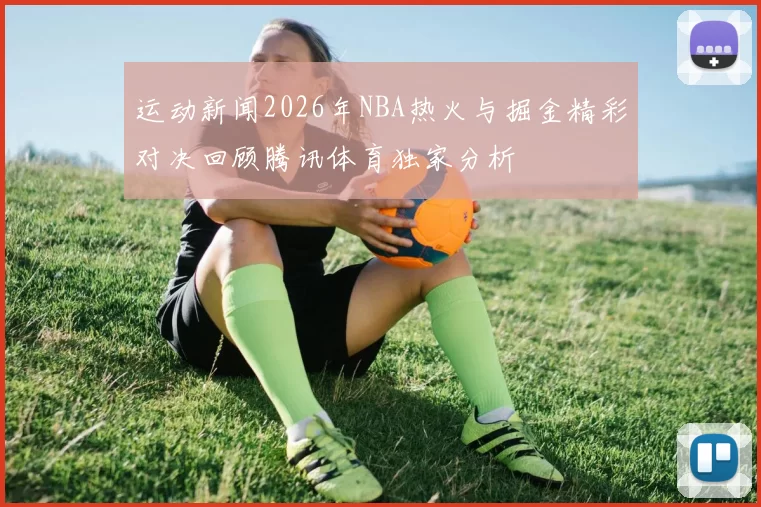 运动新闻2026年NBA热火与掘金精彩对决回顾腾讯体育独家分析